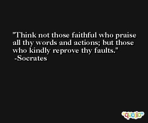 Think not those faithful who praise all thy words and actions; but those who kindly reprove thy faults. -Socrates