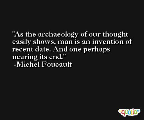 As the archaeology of our thought easily shows, man is an invention of recent date. And one perhaps nearing its end. -Michel Foucault