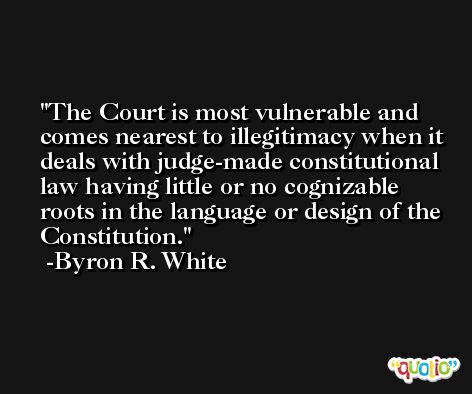 The Court is most vulnerable and comes nearest to illegitimacy when it deals with judge-made constitutional law having little or no cognizable roots in the language or design of the Constitution. -Byron R. White