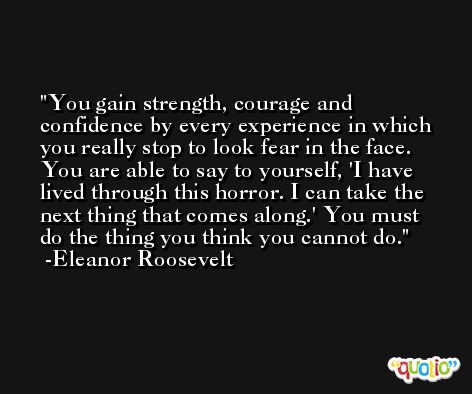 You gain strength, courage and confidence by every experience in which you really stop to look fear in the face. You are able to say to yourself, 'I have lived through this horror. I can take the next thing that comes along.' You must do the thing you think you cannot do. -Eleanor Roosevelt