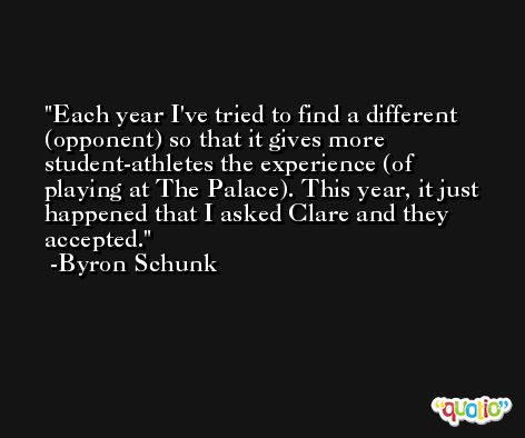 Each year I've tried to find a different (opponent) so that it gives more student-athletes the experience (of playing at The Palace). This year, it just happened that I asked Clare and they accepted. -Byron Schunk