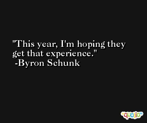 This year, I'm hoping they get that experience. -Byron Schunk