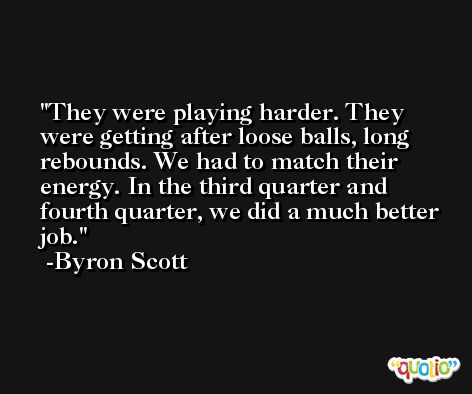 They were playing harder. They were getting after loose balls, long rebounds. We had to match their energy. In the third quarter and fourth quarter, we did a much better job. -Byron Scott