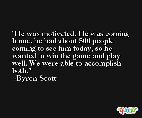 He was motivated. He was coming home, he had about 500 people coming to see him today, so he wanted to win the game and play well. We were able to accomplish both. -Byron Scott