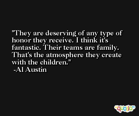 They are deserving of any type of honor they receive. I think it's fantastic. Their teams are family. That's the atmosphere they create with the children. -Al Austin