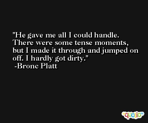 He gave me all I could handle. There were some tense moments, but I made it through and jumped on off. I hardly got dirty. -Bronc Platt