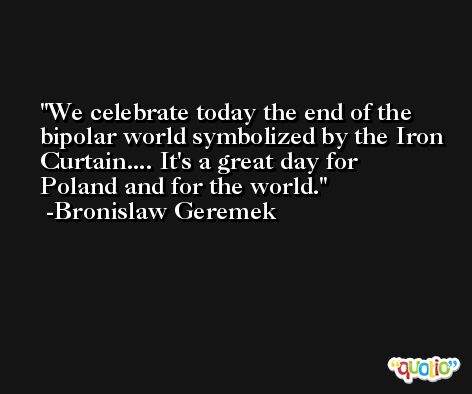 We celebrate today the end of the bipolar world symbolized by the Iron Curtain.... It's a great day for Poland and for the world. -Bronislaw Geremek
