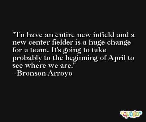 To have an entire new infield and a new center fielder is a huge change for a team. It's going to take probably to the beginning of April to see where we are. -Bronson Arroyo