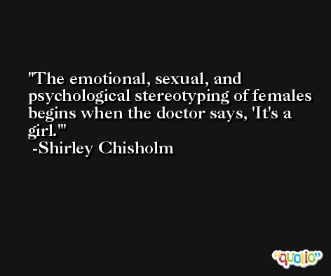 The emotional, sexual, and psychological stereotyping of females begins when the doctor says, 'It's a girl.' -Shirley Chisholm
