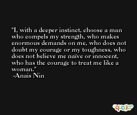 I, with a deeper instinct, choose a man who compels my strength, who makes enormous demands on me, who does not doubt my courage or my toughness, who does not believe me naïve or innocent, who has the courage to treat me like a woman. -Anais Nin