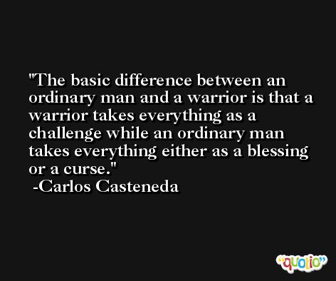 The basic difference between an ordinary man and a warrior is that a warrior takes everything as a challenge while an ordinary man takes everything either as a blessing or a curse. -Carlos Casteneda