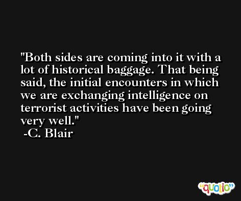 Both sides are coming into it with a lot of historical baggage. That being said, the initial encounters in which we are exchanging intelligence on terrorist activities have been going very well. -C. Blair