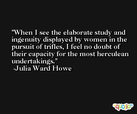 When I see the elaborate study and ingenuity displayed by women in the pursuit of trifles, I feel no doubt of their capacity for the most herculean undertakings. -Julia Ward Howe