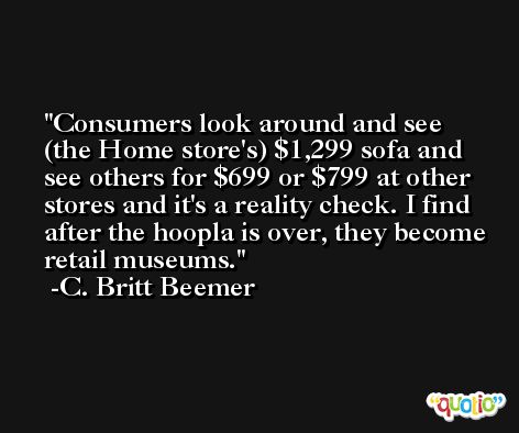 Consumers look around and see (the Home store's) $1,299 sofa and see others for $699 or $799 at other stores and it's a reality check. I find after the hoopla is over, they become retail museums. -C. Britt Beemer