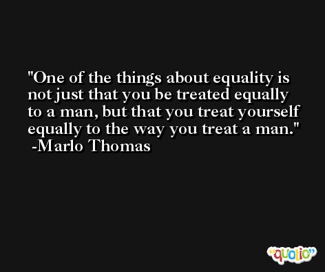 One of the things about equality is not just that you be treated equally to a man, but that you treat yourself equally to the way you treat a man. -Marlo Thomas