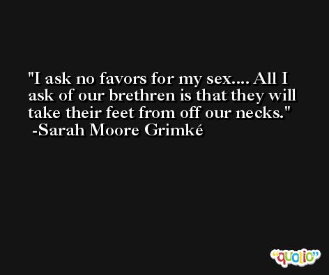 I ask no favors for my sex.... All I ask of our brethren is that they will take their feet from off our necks. -Sarah Moore Grimké