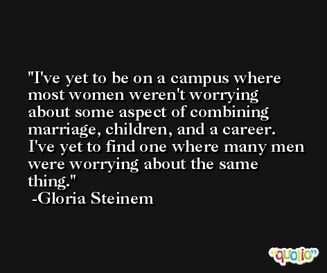 I've yet to be on a campus where most women weren't worrying about some aspect of combining marriage, children, and a career. I've yet to find one where many men were worrying about the same thing. -Gloria Steinem