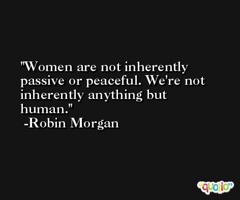 Women are not inherently passive or peaceful. We're not inherently anything but human. -Robin Morgan
