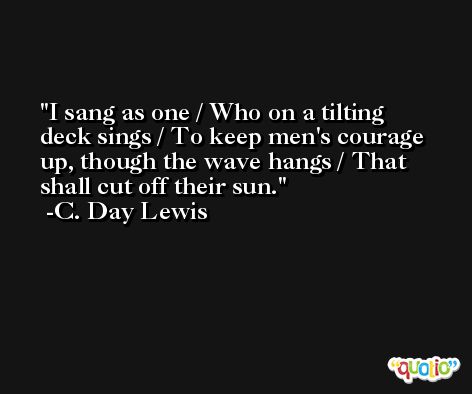 I sang as one / Who on a tilting deck sings / To keep men's courage up, though the wave hangs / That shall cut off their sun. -C. Day Lewis