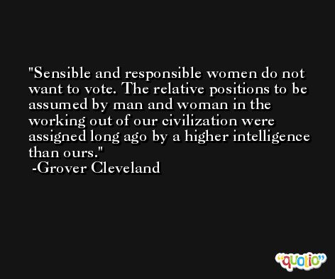 Sensible and responsible women do not want to vote. The relative positions to be assumed by man and woman in the working out of our civilization were assigned long ago by a higher intelligence than ours. -Grover Cleveland