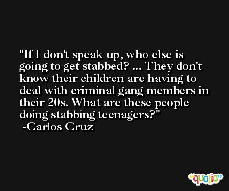 If I don't speak up, who else is going to get stabbed? ... They don't know their children are having to deal with criminal gang members in their 20s. What are these people doing stabbing teenagers? -Carlos Cruz