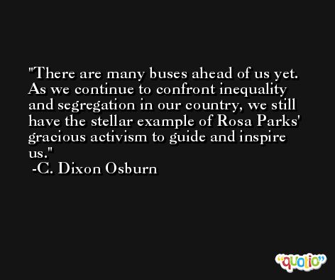 There are many buses ahead of us yet. As we continue to confront inequality and segregation in our country, we still have the stellar example of Rosa Parks' gracious activism to guide and inspire us. -C. Dixon Osburn