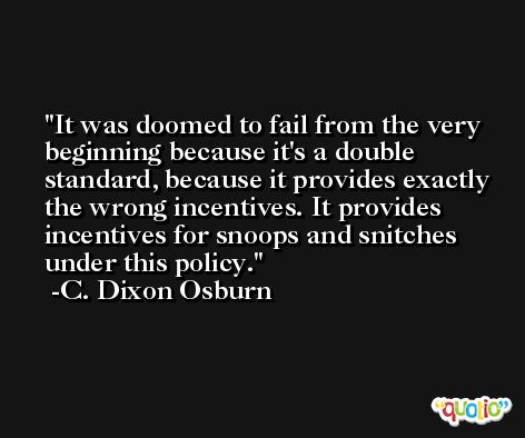 It was doomed to fail from the very beginning because it's a double standard, because it provides exactly the wrong incentives. It provides incentives for snoops and snitches under this policy. -C. Dixon Osburn