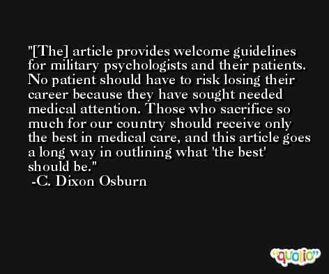 [The] article provides welcome guidelines for military psychologists and their patients. No patient should have to risk losing their career because they have sought needed medical attention. Those who sacrifice so much for our country should receive only the best in medical care, and this article goes a long way in outlining what 'the best' should be. -C. Dixon Osburn