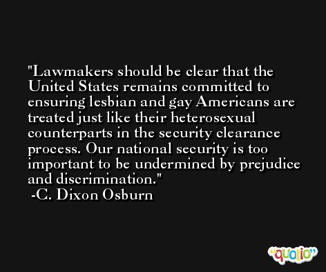 Lawmakers should be clear that the United States remains committed to ensuring lesbian and gay Americans are treated just like their heterosexual counterparts in the security clearance process. Our national security is too important to be undermined by prejudice and discrimination. -C. Dixon Osburn