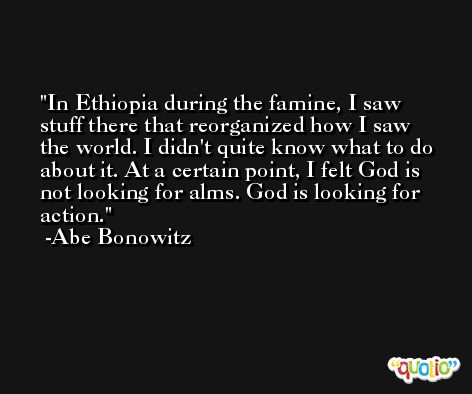 In Ethiopia during the famine, I saw stuff there that reorganized how I saw the world. I didn't quite know what to do about it. At a certain point, I felt God is not looking for alms. God is looking for action. -Abe Bonowitz