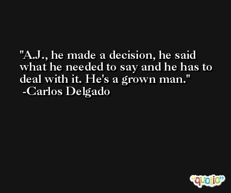 A.J., he made a decision, he said what he needed to say and he has to deal with it. He's a grown man. -Carlos Delgado