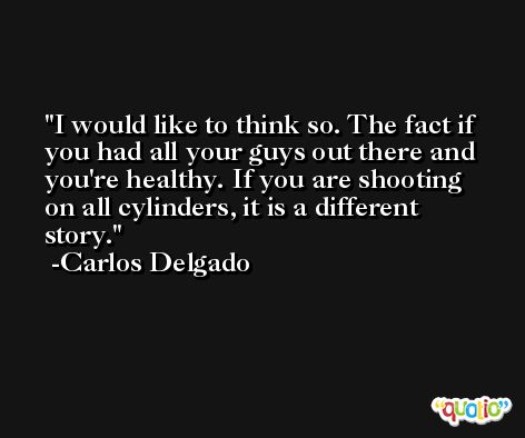 I would like to think so. The fact if you had all your guys out there and you're healthy. If you are shooting on all cylinders, it is a different story. -Carlos Delgado