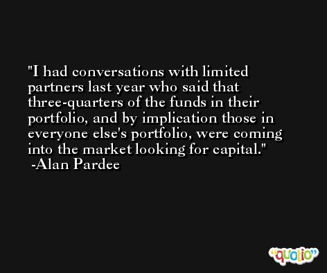 I had conversations with limited partners last year who said that three-quarters of the funds in their portfolio, and by implication those in everyone else's portfolio, were coming into the market looking for capital. -Alan Pardee
