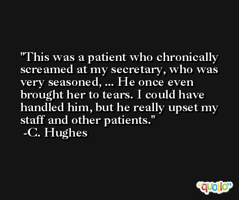 This was a patient who chronically screamed at my secretary, who was very seasoned, ... He once even brought her to tears. I could have handled him, but he really upset my staff and other patients. -C. Hughes