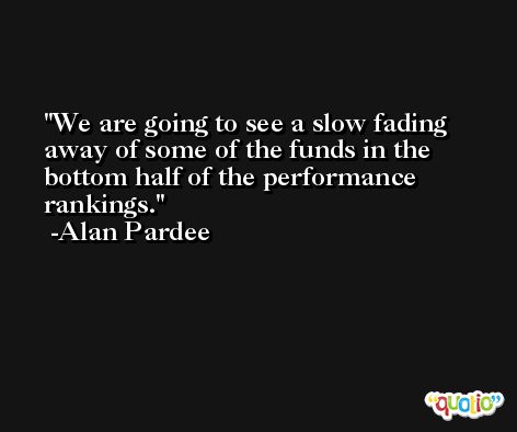 We are going to see a slow fading away of some of the funds in the bottom half of the performance rankings. -Alan Pardee