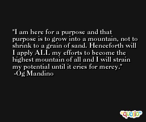 I am here for a purpose and that purpose is to grow into a mountain, not to shrink to a grain of sand. Henceforth will I apply ALL my efforts to become the highest mountain of all and I will strain my potential until it cries for mercy. -Og Mandino