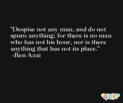 Despise not any man, and do not spurn anything; for there is no man who has not his hour, nor is there anything that has not its place. -Ben Azai