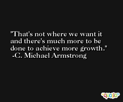 That's not where we want it and there's much more to be done to achieve more growth. -C. Michael Armstrong