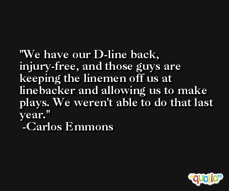 We have our D-line back, injury-free, and those guys are keeping the linemen off us at linebacker and allowing us to make plays. We weren't able to do that last year. -Carlos Emmons