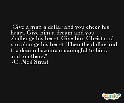Give a man a dollar and you cheer his heart. Give him a dream and you challenge his heart. Give him Christ and you change his heart. Then the dollar and the dream become meaningful to him, and to others. -C. Neil Strait
