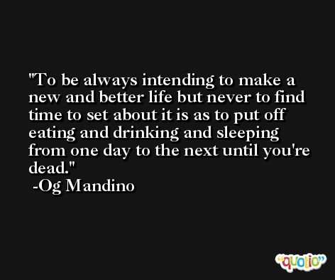 To be always intending to make a new and better life but never to find time to set about it is as to put off eating and drinking and sleeping from one day to the next until you're dead. -Og Mandino
