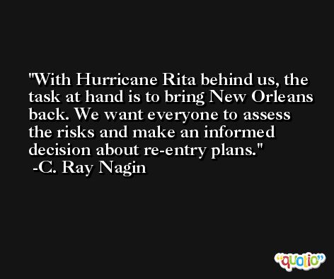 With Hurricane Rita behind us, the task at hand is to bring New Orleans back. We want everyone to assess the risks and make an informed decision about re-entry plans. -C. Ray Nagin