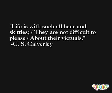Life is with such all beer and skittles; / They are not difficult to please / About their victuals. -C. S. Calverley