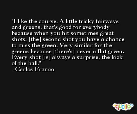 I like the course. A little tricky fairways and greens, that's good for everybody because when you hit sometimes great shots, [the] second shot you have a chance to miss the green. Very similar for the greens because [there's] never a flat green. Every shot [is] always a surprise, the kick of the ball. -Carlos Franco