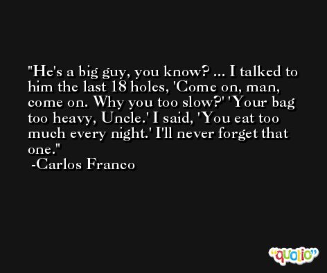 He's a big guy, you know? ... I talked to him the last 18 holes, 'Come on, man, come on. Why you too slow?' 'Your bag too heavy, Uncle.' I said, 'You eat too much every night.' I'll never forget that one. -Carlos Franco