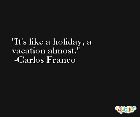 It's like a holiday, a vacation almost. -Carlos Franco