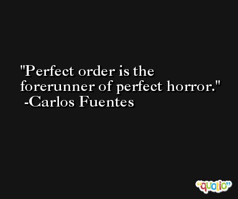 Perfect order is the forerunner of perfect horror. -Carlos Fuentes
