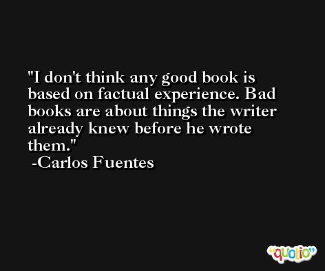 I don't think any good book is based on factual experience. Bad books are about things the writer already knew before he wrote them. -Carlos Fuentes