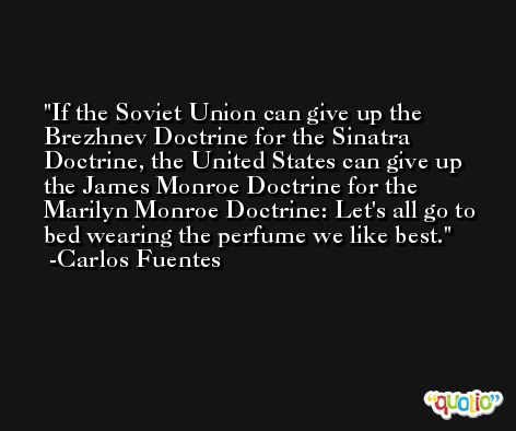 If the Soviet Union can give up the Brezhnev Doctrine for the Sinatra Doctrine, the United States can give up the James Monroe Doctrine for the Marilyn Monroe Doctrine: Let's all go to bed wearing the perfume we like best. -Carlos Fuentes