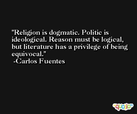 Religion is dogmatic. Politic is ideological. Reason must be logical, but literature has a privilege of being equivocal. -Carlos Fuentes